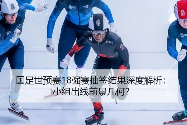 国足世预赛18强赛抽签结果深度解析：小组出线前景几何？