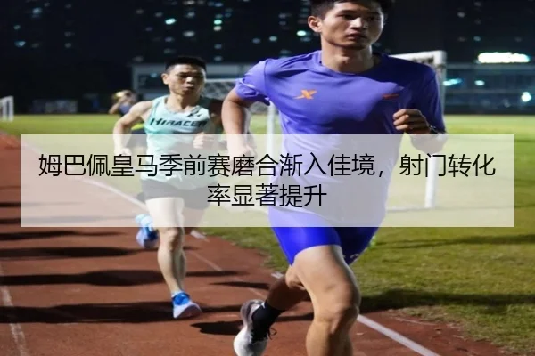 姆巴佩皇马季前赛磨合渐入佳境，射门转化率显著提升