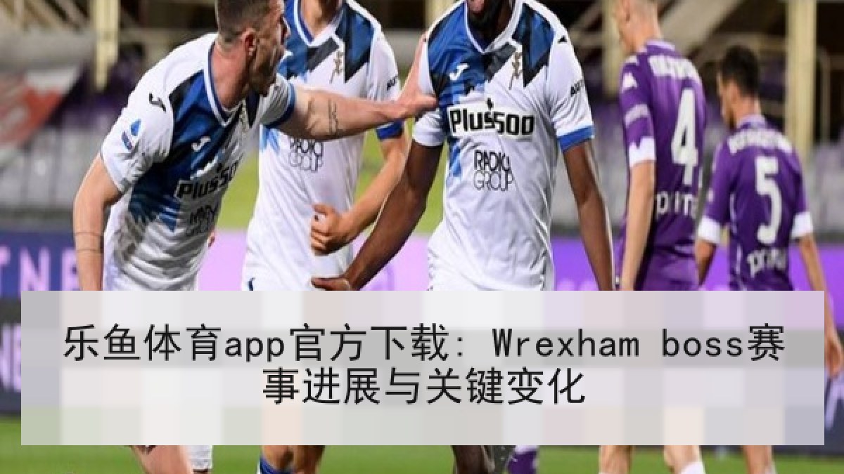 乐鱼体育app官方下载: Wrexham boss赛事进展与关键变化