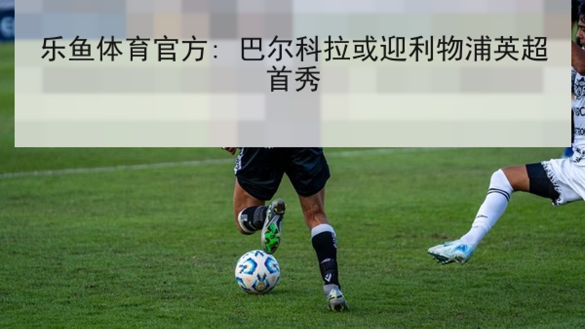 乐鱼体育官方: 巴尔科拉或迎利物浦英超首秀