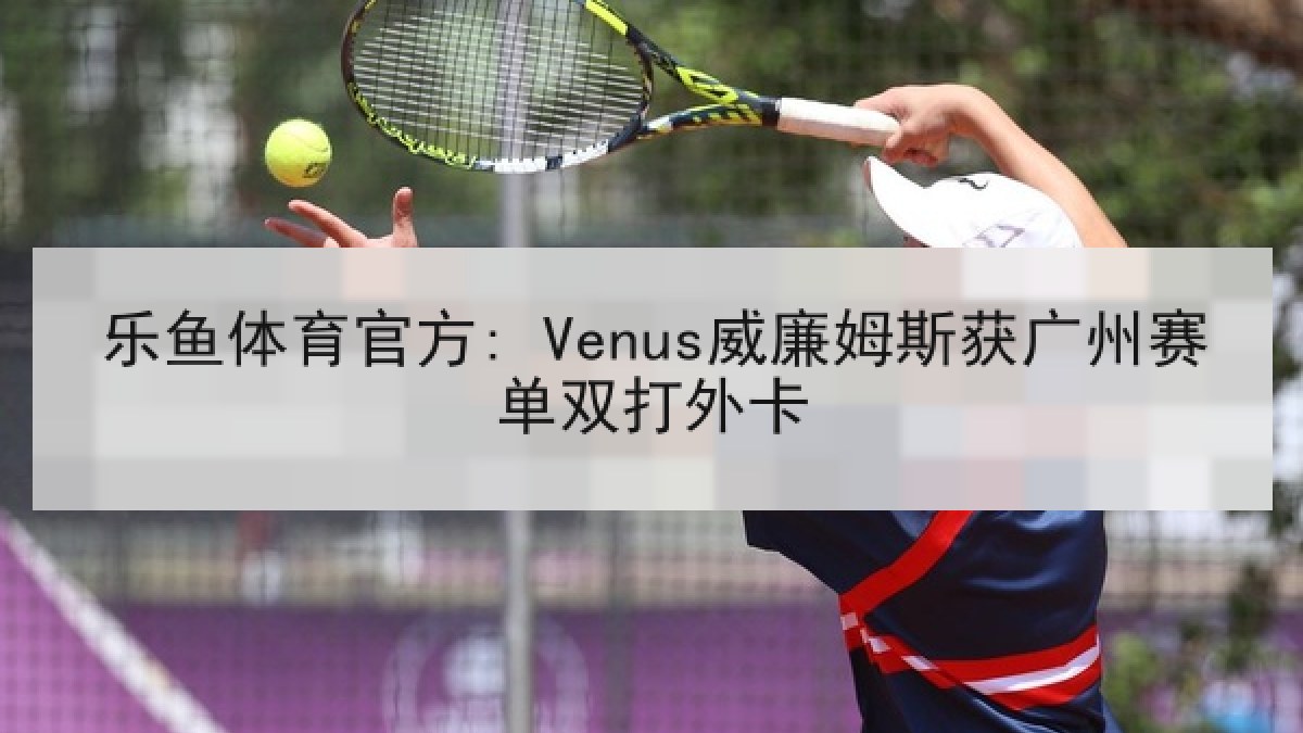 乐鱼体育官方: Venus威廉姆斯获广州赛单双打外卡